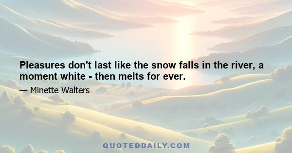 Pleasures don't last like the snow falls in the river, a moment white - then melts for ever.