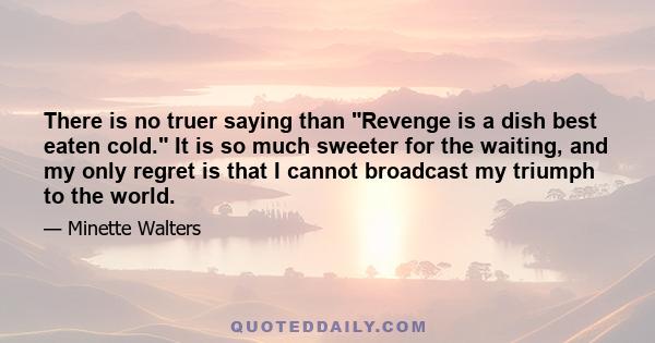 There is no truer saying than Revenge is a dish best eaten cold. It is so much sweeter for the waiting, and my only regret is that I cannot broadcast my triumph to the world.