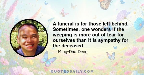 A funeral is for those left behind. Sometimes, one wonders if the weeping is more out of fear for ourselves than it is sympathy for the deceased.