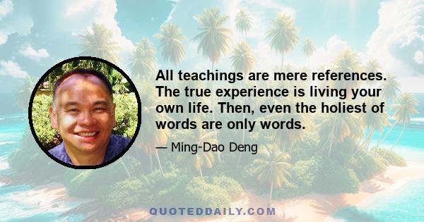 All teachings are mere references. The true experience is living your own life. Then, even the holiest of words are only words.