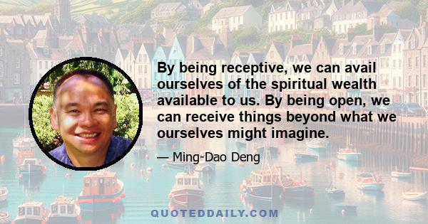 By being receptive, we can avail ourselves of the spiritual wealth available to us. By being open, we can receive things beyond what we ourselves might imagine.