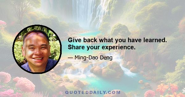 Give back what you have learned. Share your experience.