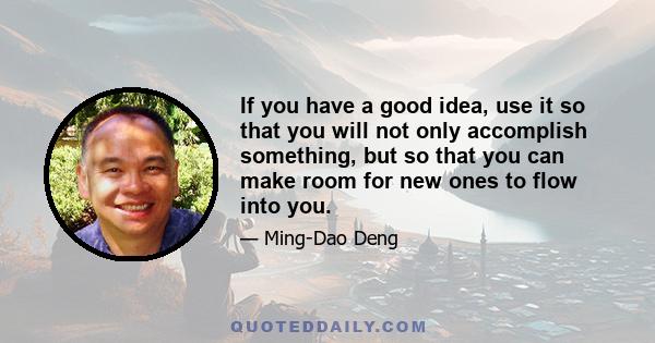 If you have a good idea, use it so that you will not only accomplish something, but so that you can make room for new ones to flow into you.