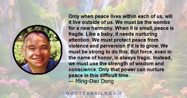 Only when peace lives within each of us, will it live outside of us. We must be the wombs for a new harmony. When it is small, peace is fragile. Like a baby, it needs nurturing attention. We must protect peace from