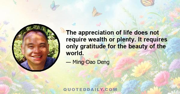 The appreciation of life does not require wealth or plenty. It requires only gratitude for the beauty of the world.