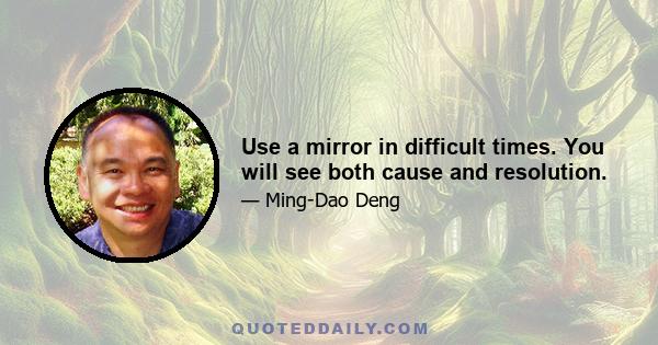 Use a mirror in difficult times. You will see both cause and resolution.