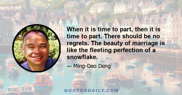 When it is time to part, then it is time to part. There should be no regrets. The beauty of marriage is like the fleeting perfection of a snowflake.