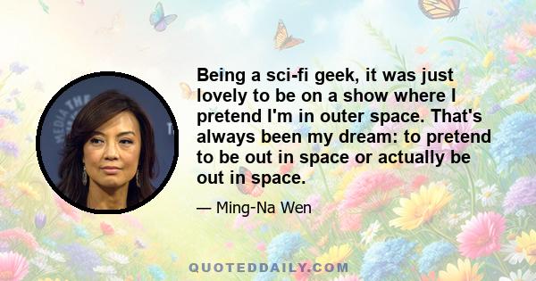 Being a sci-fi geek, it was just lovely to be on a show where I pretend I'm in outer space. That's always been my dream: to pretend to be out in space or actually be out in space.