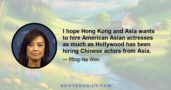 I hope Hong Kong and Asia wants to hire American Asian actresses as much as Hollywood has been hiring Chinese actors from Asia.