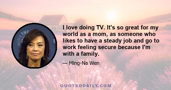 I love doing TV. It's so great for my world as a mom, as someone who likes to have a steady job and go to work feeling secure because I'm with a family.