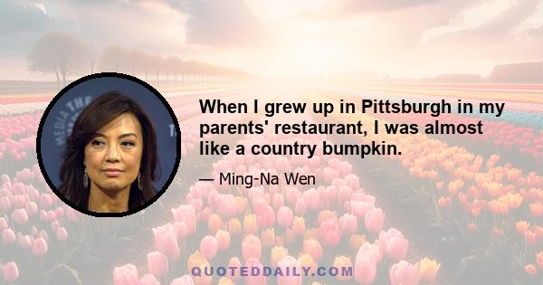 When I grew up in Pittsburgh in my parents' restaurant, I was almost like a country bumpkin.