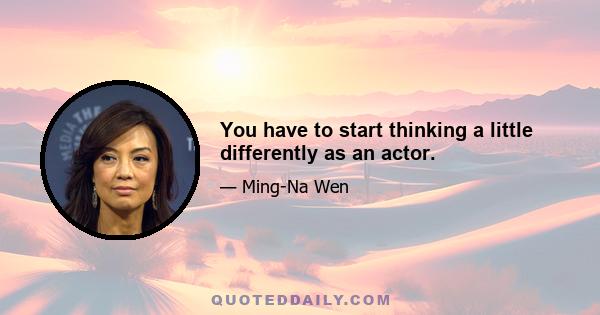 You have to start thinking a little differently as an actor.