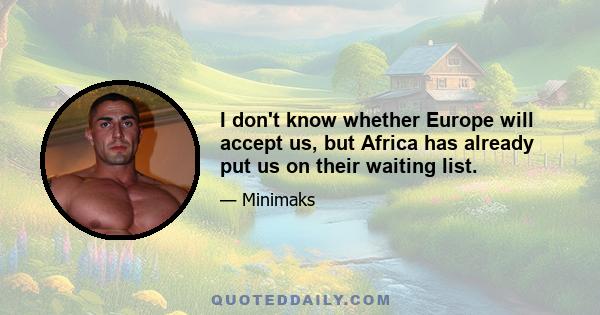 I don't know whether Europe will accept us, but Africa has already put us on their waiting list.