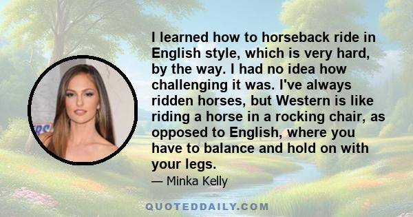 I learned how to horseback ride in English style, which is very hard, by the way. I had no idea how challenging it was. I've always ridden horses, but Western is like riding a horse in a rocking chair, as opposed to