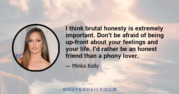 I think brutal honesty is extremely important. Don't be afraid of being up-front about your feelings and your life. I'd rather be an honest friend than a phony lover.