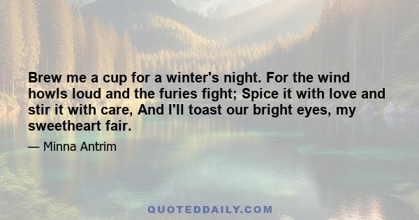 Brew me a cup for a winter's night. For the wind howls loud and the furies fight; Spice it with love and stir it with care, And I'll toast our bright eyes, my sweetheart fair.