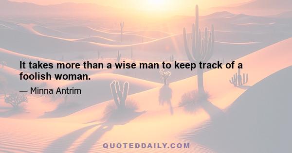 It takes more than a wise man to keep track of a foolish woman.