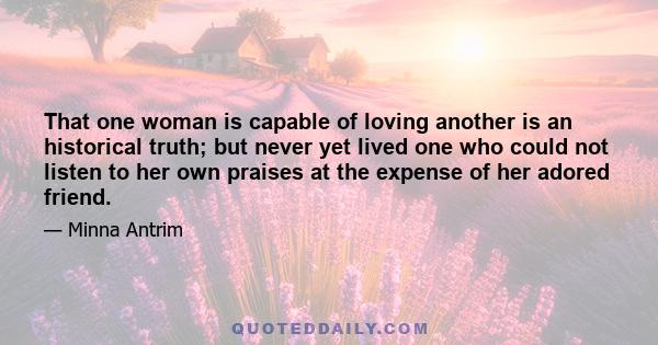 That one woman is capable of loving another is an historical truth; but never yet lived one who could not listen to her own praises at the expense of her adored friend.