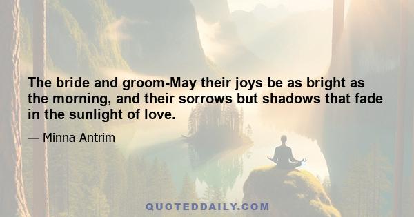 The bride and groom-May their joys be as bright as the morning, and their sorrows but shadows that fade in the sunlight of love.