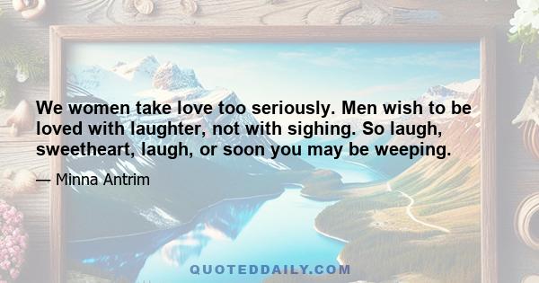 We women take love too seriously. Men wish to be loved with laughter, not with sighing. So laugh, sweetheart, laugh, or soon you may be weeping.