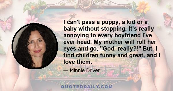 I can't pass a puppy, a kid or a baby without stopping. It's really annoying to every boyfriend I've ever head. My mother will roll her eyes and go, God, really?! But, I find children funny and great, and I love them.