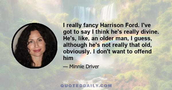 I really fancy Harrison Ford. I've got to say I think he's really divine. He's, like, an older man, I guess, although he's not really that old, obviously. I don't want to offend him