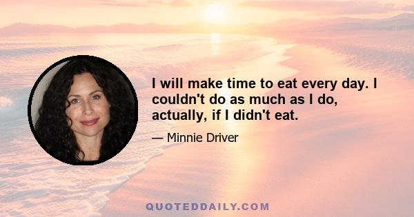 I will make time to eat every day. I couldn't do as much as I do, actually, if I didn't eat.