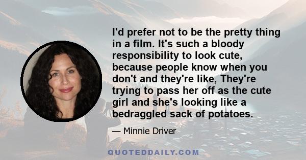 I'd prefer not to be the pretty thing in a film. It's such a bloody responsibility to look cute, because people know when you don't and they're like, They're trying to pass her off as the cute girl and she's looking