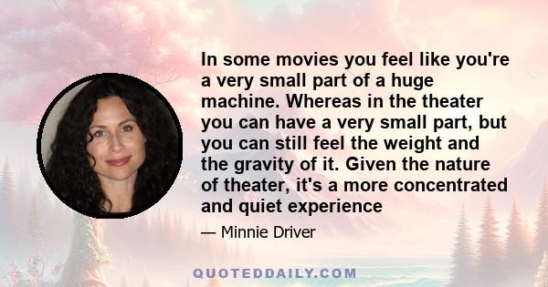 In some movies you feel like you're a very small part of a huge machine. Whereas in the theater you can have a very small part, but you can still feel the weight and the gravity of it. Given the nature of theater, it's