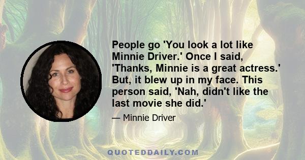 People go 'You look a lot like Minnie Driver.' Once I said, 'Thanks, Minnie is a great actress.' But, it blew up in my face. This person said, 'Nah, didn't like the last movie she did.'