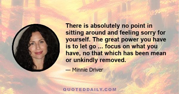 There is absolutely no point in sitting around and feeling sorry for yourself. The great power you have is to let go ... focus on what you have, no that which has been mean or unkindly removed.