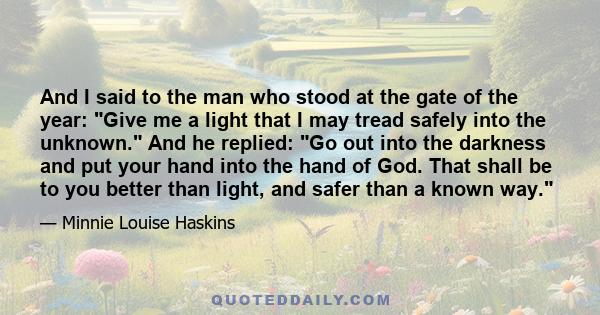 And I said to the man who stood at the gate of the year: Give me a light that I may tread safely into the unknown. And he replied: Go out into the darkness and put your hand into the hand of God. That shall be to you