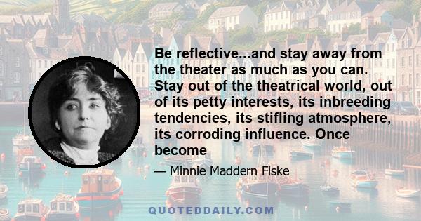 Be reflective...and stay away from the theater as much as you can. Stay out of the theatrical world, out of its petty interests, its inbreeding tendencies, its stifling atmosphere, its corroding influence. Once become