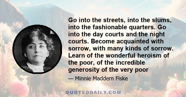 Go into the streets, into the slums, into the fashionable quarters. Go into the day courts and the night courts. Become acquainted with sorrow, with many kinds of sorrow. Learn of the wonderful heroism of the poor, of