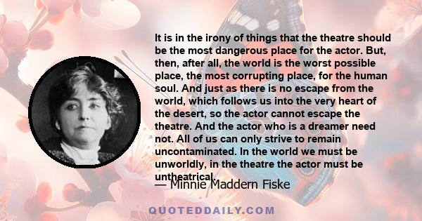 It is in the irony of things that the theatre should be the most dangerous place for the actor. But, then, after all, the world is the worst possible place, the most corrupting place, for the human soul. And just as