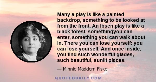 Many a play is like a painted backdrop, something to be looked at from the front. An Ibsen play is like a black forest, somethingyou can enter, something you can walk about in. There you can lose yourself: you can lose