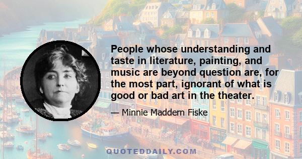 People whose understanding and taste in literature, painting, and music are beyond question are, for the most part, ignorant of what is good or bad art in the theater.