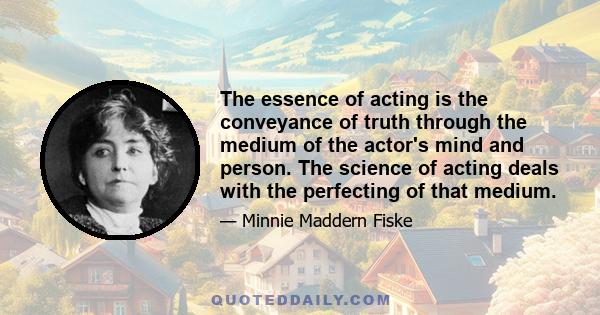 The essence of acting is the conveyance of truth through the medium of the actor's mind and person. The science of acting deals with the perfecting of that medium.