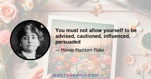 You must not allow yourself to be advised, cautioned, influenced, persuaded