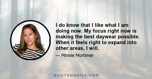 I do know that I like what I am doing now. My focus right now is making the best daywear possible. When it feels right to expand into other areas, I will.