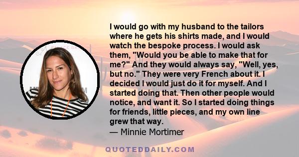 I would go with my husband to the tailors where he gets his shirts made, and I would watch the bespoke process. I would ask them, Would you be able to make that for me? And they would always say, Well, yes, but no. They 