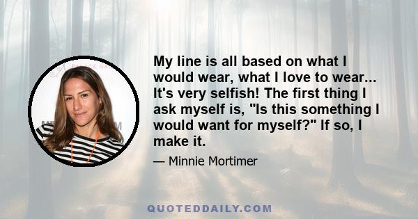 My line is all based on what I would wear, what I love to wear... It's very selfish! The first thing I ask myself is, Is this something I would want for myself? If so, I make it.