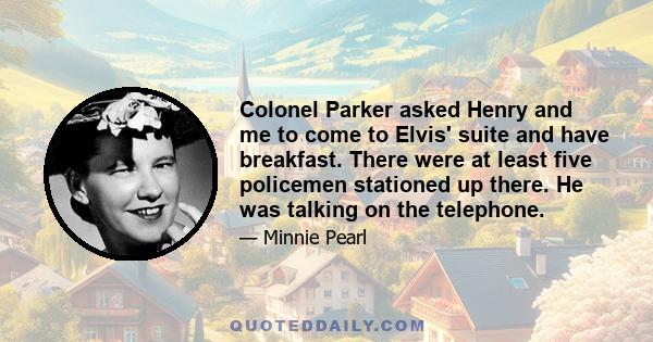 Colonel Parker asked Henry and me to come to Elvis' suite and have breakfast. There were at least five policemen stationed up there. He was talking on the telephone.