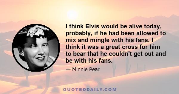 I think Elvis would be alive today, probably, if he had been allowed to mix and mingle with his fans. I think it was a great cross for him to bear that he couldn't get out and be with his fans.