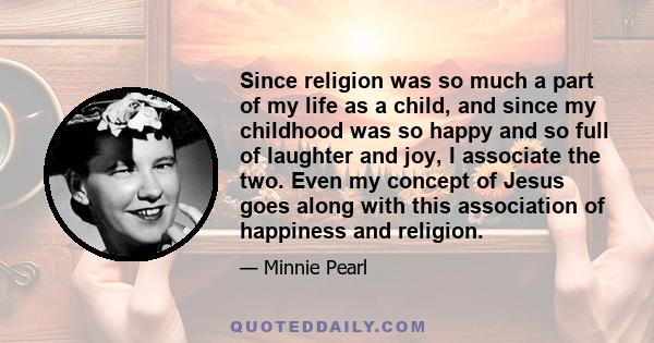 Since religion was so much a part of my life as a child, and since my childhood was so happy and so full of laughter and joy, I associate the two. Even my concept of Jesus goes along with this association of happiness