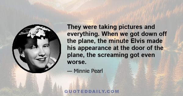 They were taking pictures and everything. When we got down off the plane, the minute Elvis made his appearance at the door of the plane, the screaming got even worse.