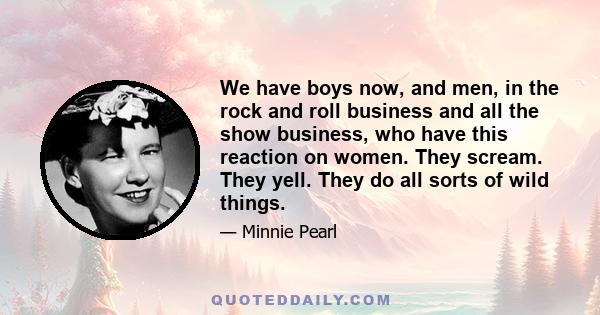 We have boys now, and men, in the rock and roll business and all the show business, who have this reaction on women. They scream. They yell. They do all sorts of wild things.