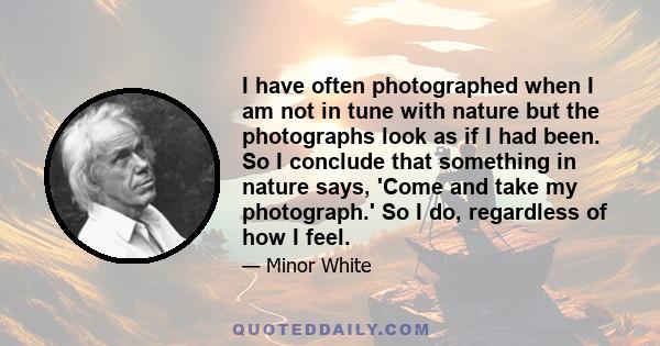 I have often photographed when I am not in tune with nature but the photographs look as if I had been. So I conclude that something in nature says, 'Come and take my photograph.' So I do, regardless of how I feel.