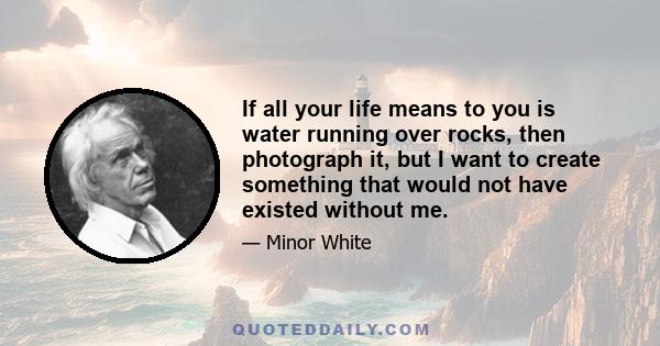 If all your life means to you is water running over rocks, then photograph it, but I want to create something that would not have existed without me.