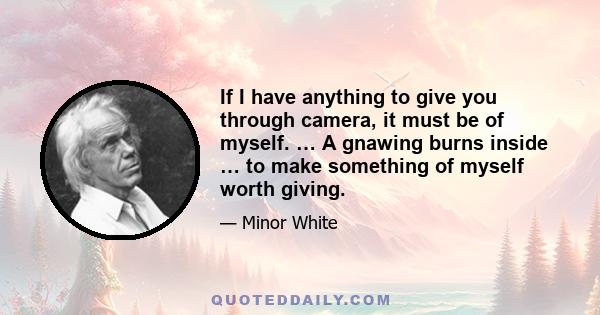 If I have anything to give you through camera, it must be of myself. … A gnawing burns inside … to make something of myself worth giving.